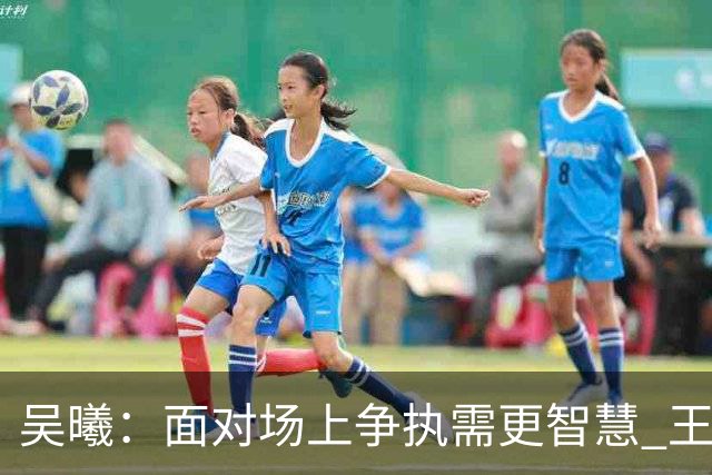 吴曦：面对场上争执需更智慧 王钰栋在球队中举足轻重
